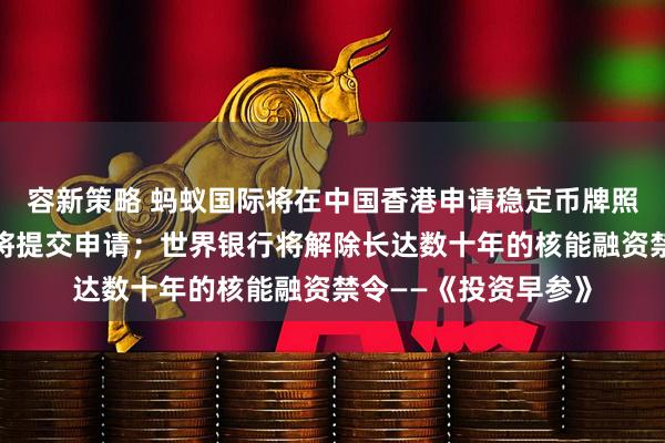 容新策略 蚂蚁国际将在中国香港申请稳定币牌照，相关通道开启后将提交申请；世界银行将解除长达数十年的核能融资禁令——《投资早参》