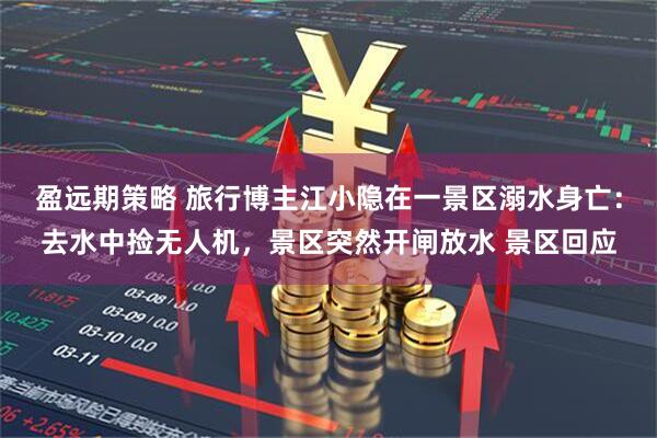 盈远期策略 旅行博主江小隐在一景区溺水身亡：去水中捡无人机，景区突然开闸放水 景区回应