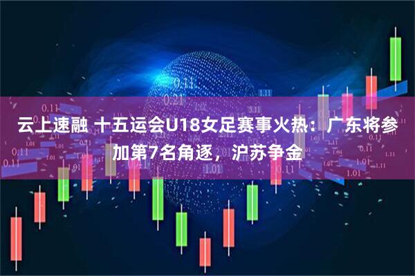 云上速融 十五运会U18女足赛事火热：广东将参加第7名角逐，沪苏争金