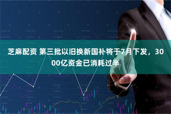 芝麻配资 第三批以旧换新国补将于7月下发，3000亿资金已消耗过半