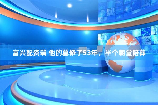富兴配资端 他的墓修了53年，半个朝堂陪葬
