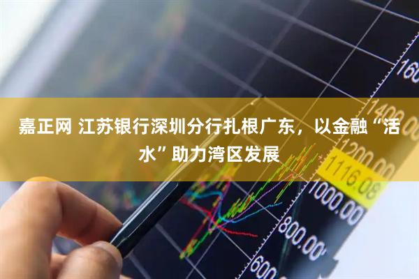 嘉正网 江苏银行深圳分行扎根广东，以金融“活水”助力湾区发展