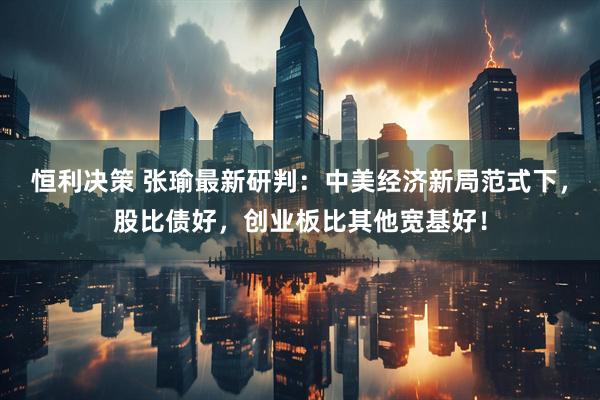 恒利决策 张瑜最新研判：中美经济新局范式下，股比债好，创业板比其他宽基好！
