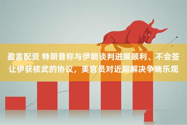 盈富配资 特朗普称与伊朗谈判进展顺利、不会签让伊获核武的协议，美官员对近期解决争端乐观